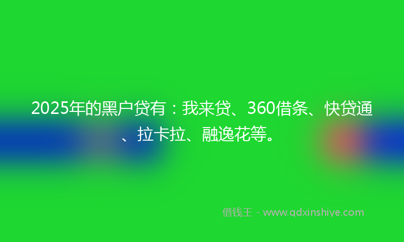 2025年的黑户贷有：我来贷、360借条、快贷通、拉卡拉、融逸花等。