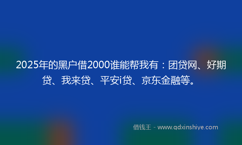2025年的黑户借2000谁能帮我有：团贷网、好期贷、我来贷、平安i贷、京东金融等。