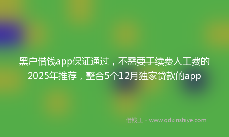 黑户借钱app保证通过，不需要手续费人工费的2025年推荐，整合5个12月独家贷款的app