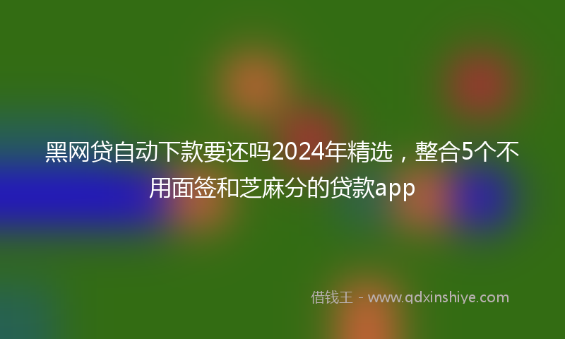 黑网贷自动下款要还吗2024年精选，整合5个不用面签和芝麻分的贷款app