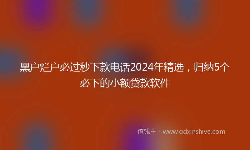 黑户烂户必过秒下款电话2024年精选，归纳5个必下的小额贷款软件