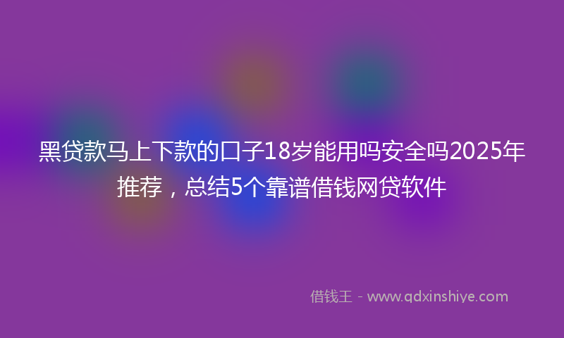 黑贷款马上下款的口子18岁能用吗安全吗2025年推荐，总结5个靠谱借钱网贷软件