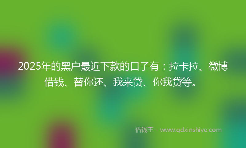 2025年的黑户最近下款的口子有：拉卡拉、微博借钱、替你还、我来贷、你我贷等。