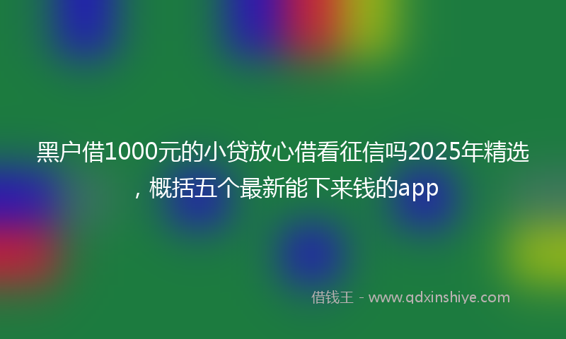 黑户借1000元的小贷放心借看征信吗2025年精选，概括五个最新能下来钱的app