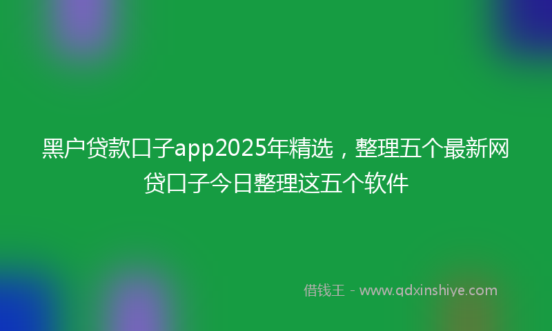 黑户贷款口子app2025年精选，整理五个最新网贷口子今日整理这五个软件