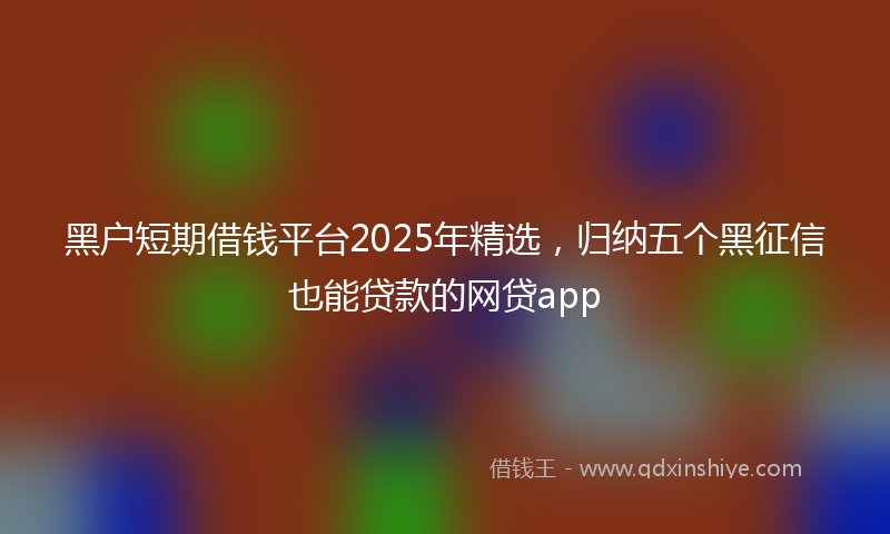 黑户短期借钱平台2025年精选，归纳五个黑征信也能贷款的网贷app