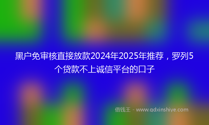 黑户免审核直接放款2024年2025年推荐，罗列5个贷款不上诚信平台的口子