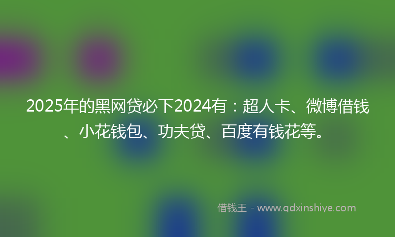 2025年的黑网贷必下2024有：超人卡、微博借钱、小花钱包、功夫贷、百度有钱花等。