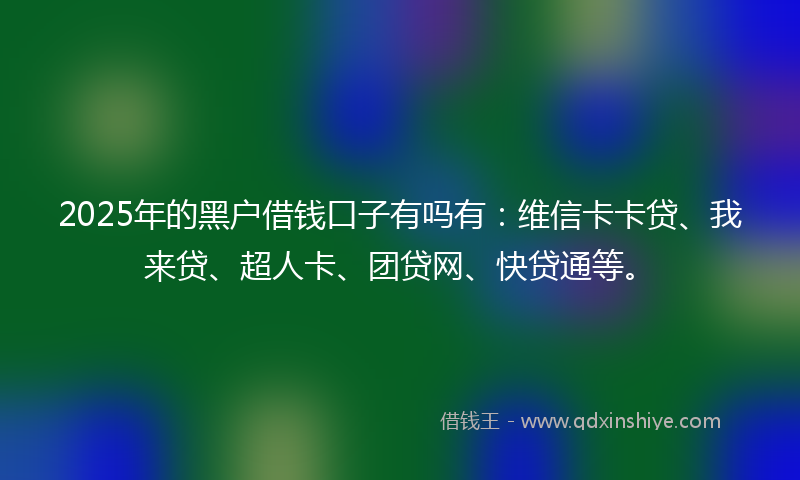2025年的黑户借钱口子有吗有：维信卡卡贷、我来贷、超人卡、团贷网、快贷通等。