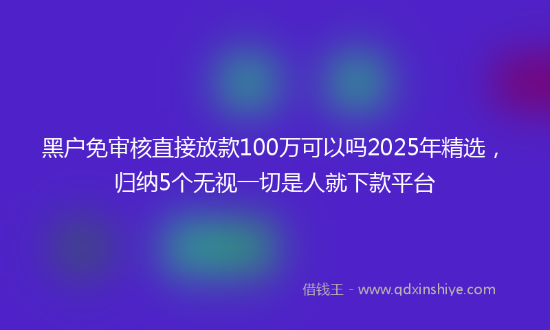 黑户免审核直接放款100万可以吗2025年精选，归纳5个无视一切是人就下款平台