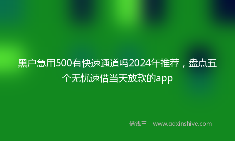 黑户急用500有快速通道吗2024年推荐，盘点五个无忧速借当天放款的app