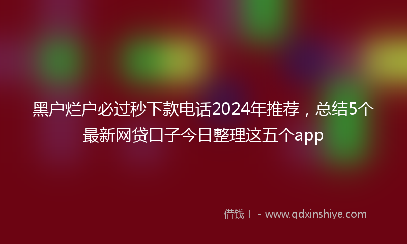 黑户烂户必过秒下款电话2024年推荐，总结5个最新网贷口子今日整理这五个app