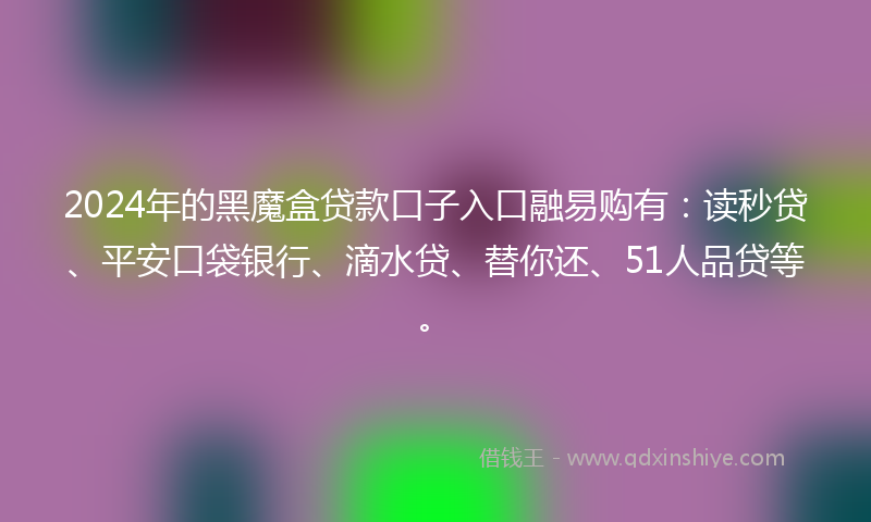 2024年的黑魔盒贷款口子入口融易购有：读秒贷、平安口袋银行、滴水贷、替你还、51人品贷等。