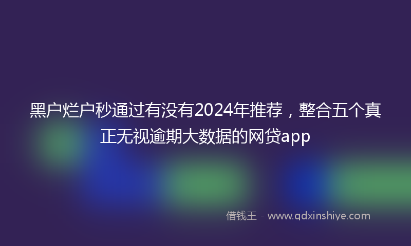 黑户烂户秒通过有没有2024年推荐，整合五个真正无视逾期大数据的网贷app
