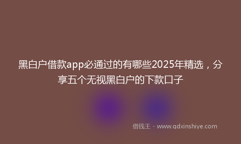 黑白户借款app必通过的有哪些2025年精选，分享五个无视黑白户的下款口子