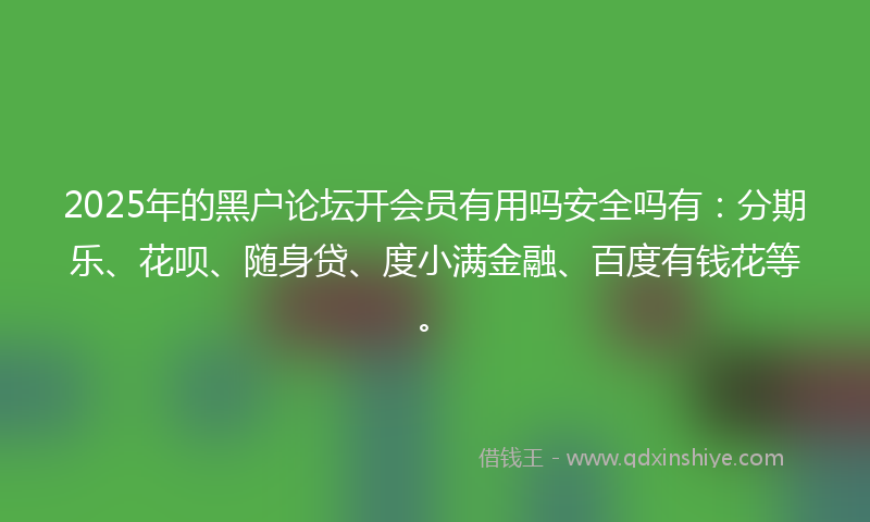 2025年的黑户论坛开会员有用吗安全吗有：分期乐、花呗、随身贷、度小满金融、百度有钱花等。