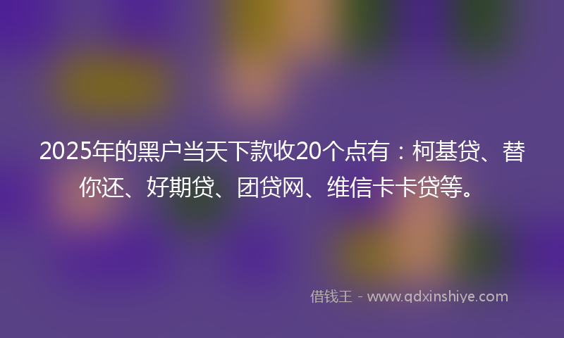 2025年的黑户当天下款收20个点有：柯基贷、替你还、好期贷、团贷网、维信卡卡贷等。