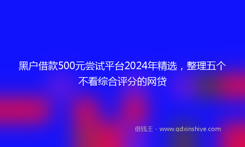 黑户借款500元尝试平台2024年精选，整理五个不看综合评分的网贷
