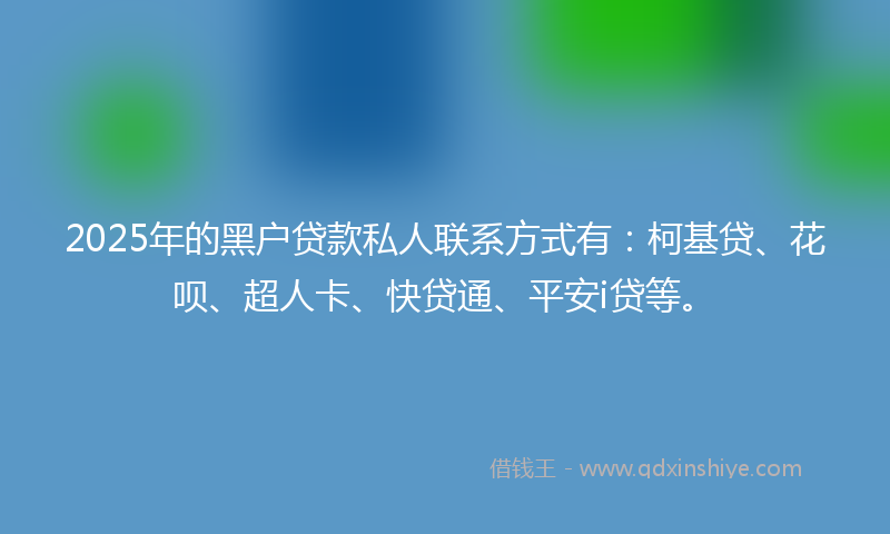 2025年的黑户贷款私人联系方式有：柯基贷、花呗、超人卡、快贷通、平安i贷等。