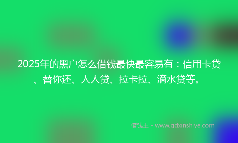 2025年的黑户怎么借钱最快最容易有：信用卡贷、替你还、人人贷、拉卡拉、滴水贷等。