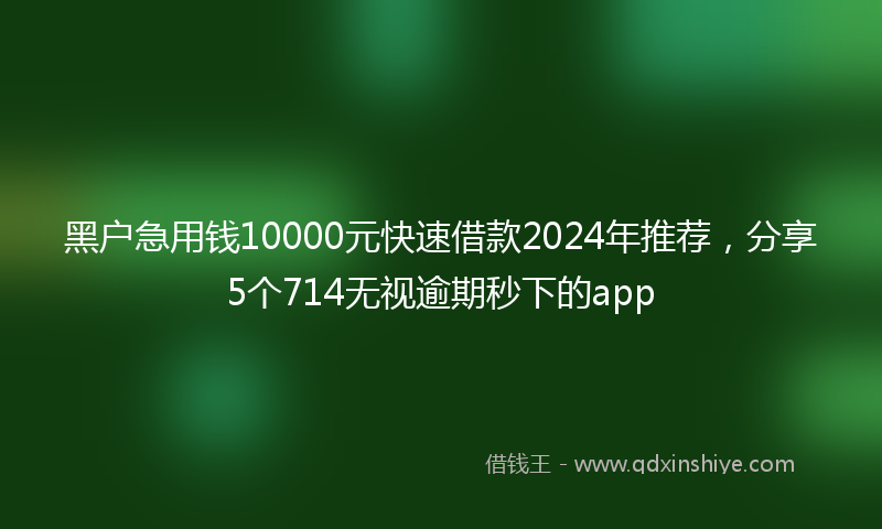 黑户急用钱10000元快速借款2024年推荐，分享5个714无视逾期秒下的app