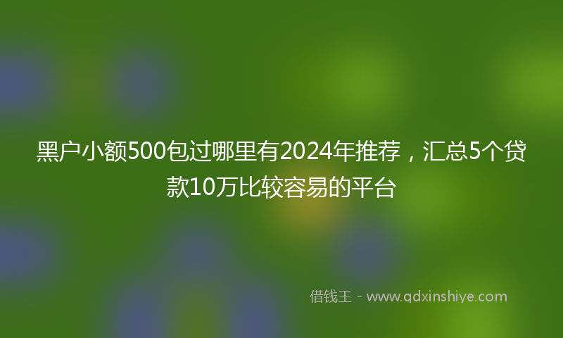 黑户小额500包过哪里有2024年推荐，汇总5个贷款10万比较容易的平台