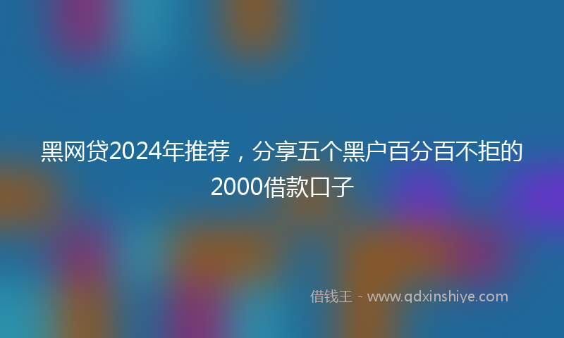 黑网贷2024年推荐，分享五个黑户百分百不拒的2000借款口子