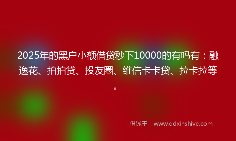 2025年的黑户小额借贷秒下10000的有吗有：融逸花、拍拍贷、投友圈、维信卡卡贷、拉卡拉等。