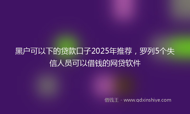 黑户可以下的贷款口子2025年推荐，罗列5个失信人员可以借钱的网贷软件