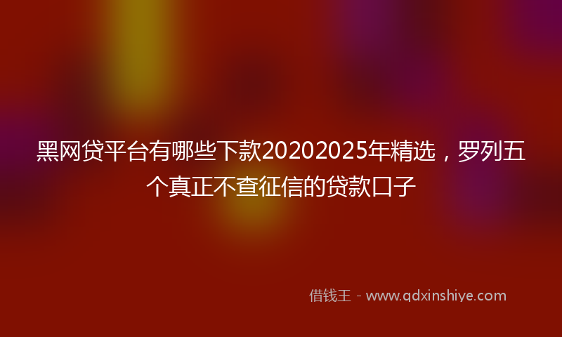 黑网贷平台有哪些下款20202025年精选，罗列五个真正不查征信的贷款口子