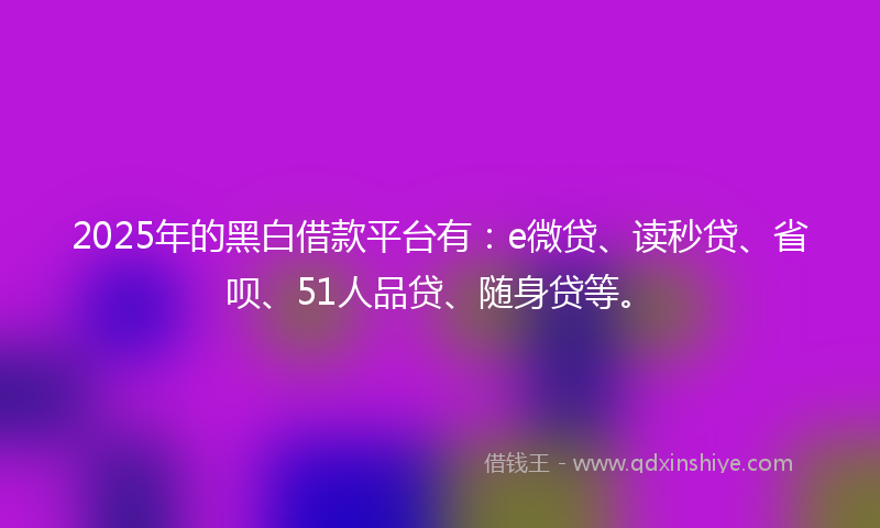 2025年的黑白借款平台有：e微贷、读秒贷、省呗、51人品贷、随身贷等。