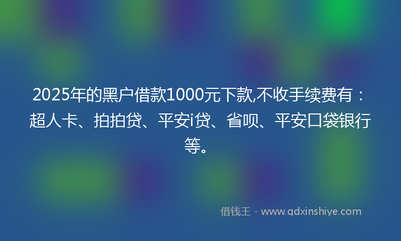 2025年的黑户借款1000元下款,不收手续费有：超人卡、拍拍贷、平安i贷、省呗、平安口袋银行等。
