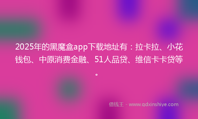 2025年的黑魔盒app下载地址有：拉卡拉、小花钱包、中原消费金融、51人品贷、维信卡卡贷等。