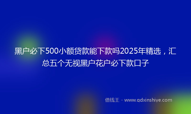 黑户必下500小额贷款能下款吗2025年精选，汇总五个无视黑户花户必下款口子