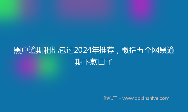 黑户逾期租机包过2024年推荐，概括五个网黑逾期下款口子