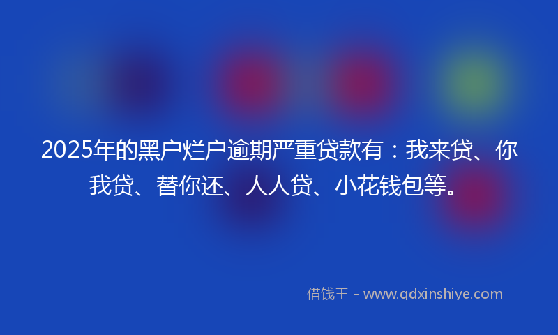 2025年的黑户烂户逾期严重贷款有：我来贷、你我贷、替你还、人人贷、小花钱包等。
