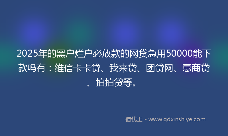 2025年的黑户烂户必放款的网贷急用50000能下款吗有：维信卡卡贷、我来贷、团贷网、惠商贷、拍拍贷等。