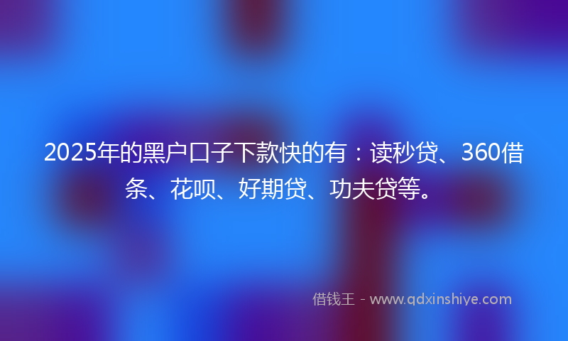 2025年的黑户口子下款快的有：读秒贷、360借条、花呗、好期贷、功夫贷等。
