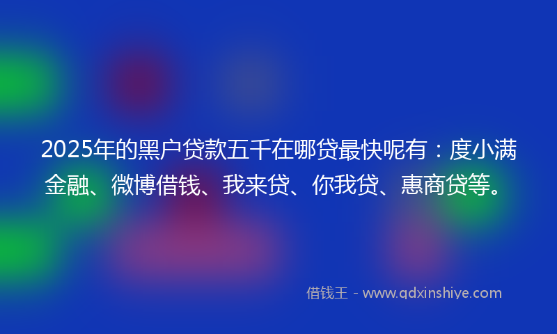 2025年的黑户贷款五千在哪贷最快呢有：度小满金融、微博借钱、我来贷、你我贷、惠商贷等。