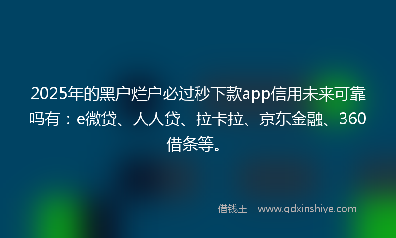 2025年的黑户烂户必过秒下款app信用未来可靠吗有：e微贷、人人贷、拉卡拉、京东金融、360借条等。