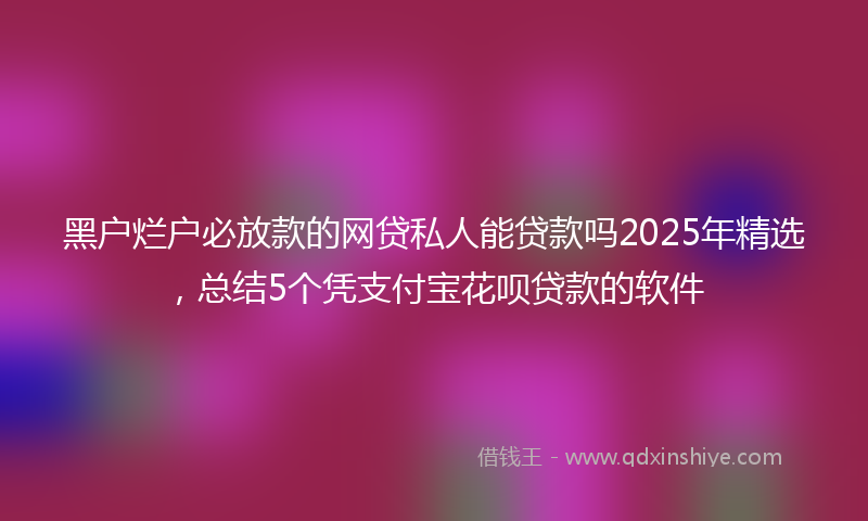 黑户烂户必放款的网贷私人能贷款吗2025年精选，总结5个凭支付宝花呗贷款的软件