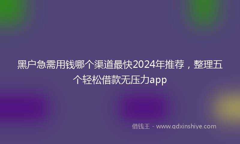 黑户急需用钱哪个渠道最快2024年推荐，整理五个轻松借款无压力app