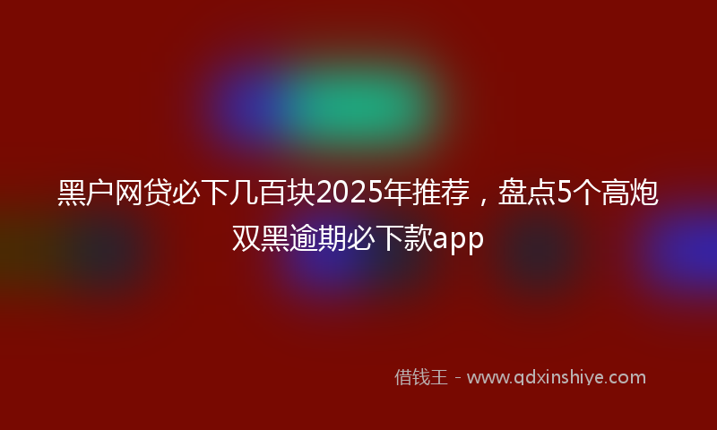 黑户网贷必下几百块2025年推荐，盘点5个高炮双黑逾期必下款app