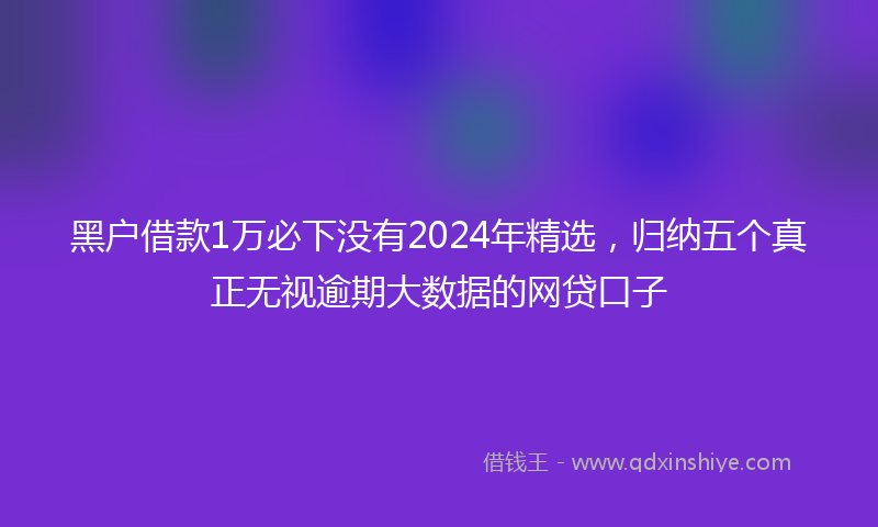 黑户借款1万必下没有2024年精选，归纳五个真正无视逾期大数据的网贷口子