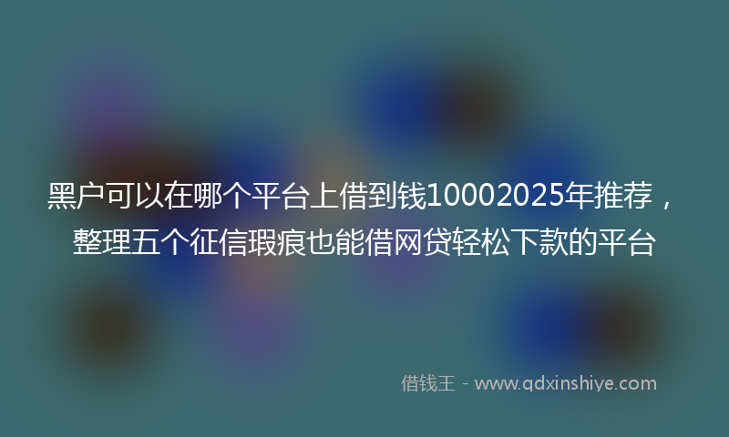 黑户可以在哪个平台上借到钱10002025年推荐，整理五个征信瑕疵也能借网贷轻松下款的平台