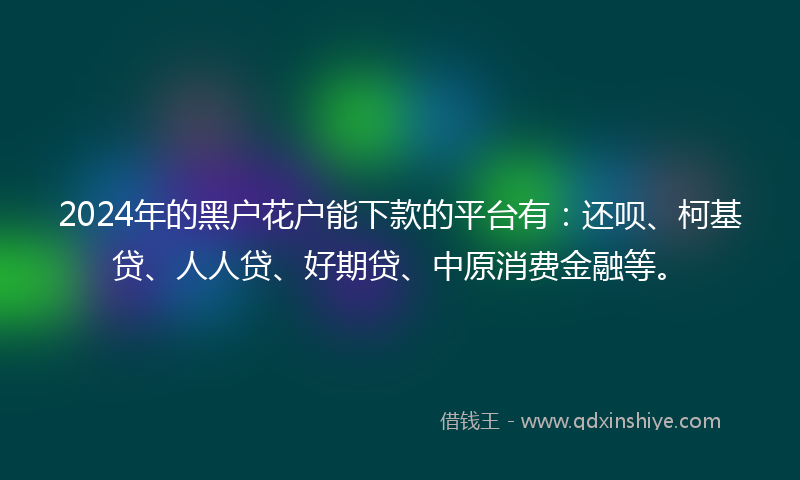 2024年的黑户花户能下款的平台有：还呗、柯基贷、人人贷、好期贷、中原消费金融等。