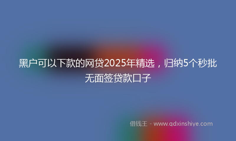 黑户可以下款的网贷2025年精选，归纳5个秒批无面签贷款口子