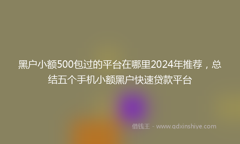 黑户小额500包过的平台在哪里2024年推荐，总结五个手机小额黑户快速贷款平台