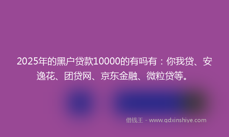 2025年的黑户贷款10000的有吗有：你我贷、安逸花、团贷网、京东金融、微粒贷等。
