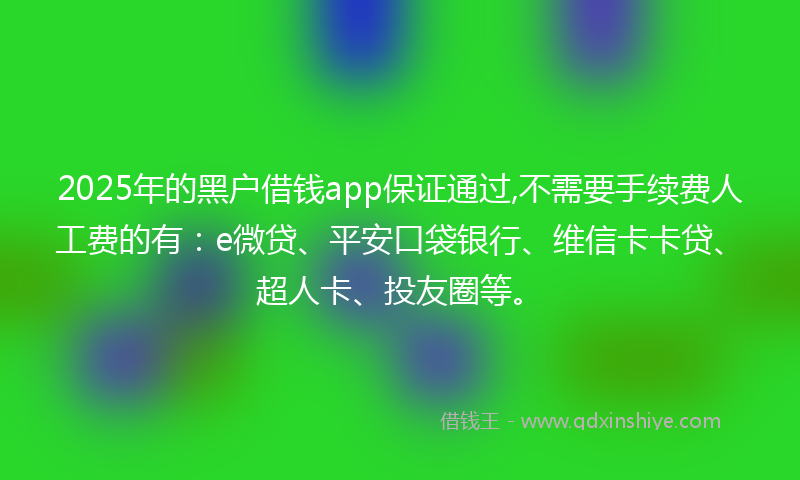2025年的黑户借钱app保证通过,不需要手续费人工费的有：e微贷、平安口袋银行、维信卡卡贷、超人卡、投友圈等。